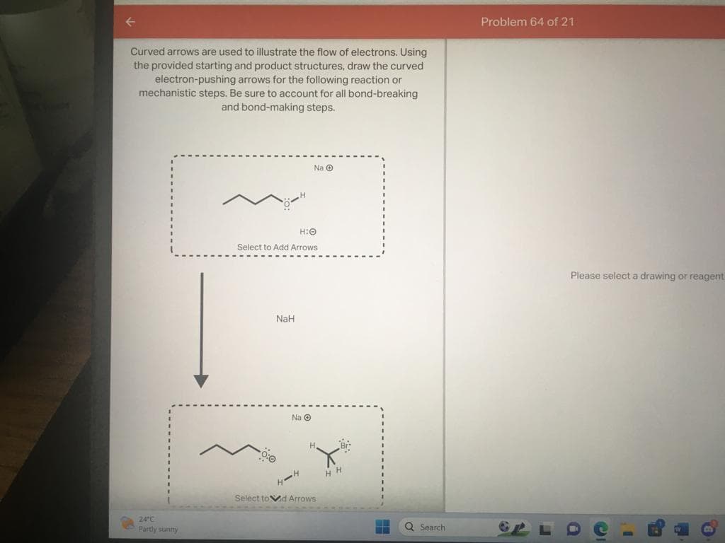 Curved arrows are used to illustrate the flow of electrons. Using
the provided starting and product structures, draw the curved
electron-pushing arrows for the following reaction or
mechanistic steps. Be sure to account for all bond-breaking
and bond-making steps.
24°C
Partly sunny
H:O
Select to Add Arrows
NaH
0:0
Na Ⓒ
Na Ⓒ
HH
H.
Select tod Arrows
HH
Q Search
Problem 64 of 21
Please select a drawing or reagent