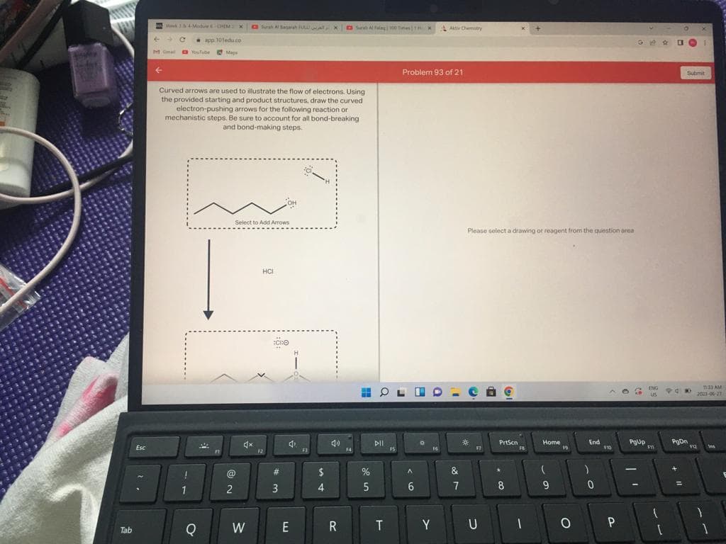 Tab
Esc
.
Wk3&4-Modue-CHEM x Sush Al Baqarah FULU, X Surah Al Falag | 100 Times TH
←
M Gmail YouTube
!
app.101edu.co
1
Curved arrows are used to illustrate the flow of electrons. Using
the provided starting and product structures, draw the curved
electron-pushing arrows for the following reaction or
mechanistic steps. Be sure to account for all bond-breaking
and bond-making steps.
O
Maps
A
@
2
م العريس -
Select to Add Arrows
4x
W
HCI
:CRO
#m
3
4
E
F3
$
4
40
R
F4
%
5
DII
T
OLED-e O
FS
Problem 93 of 21
A
6
0
Aktiv Chemistry
FS
Y
Please select a drawing or reagent from the question area
&
7
*
FT
U
PrtScn
*
8
FB
1
Home
(
9
19
O
End
)
0
$10
P
GBC 1
83
PgUp
ENG
US
F11
1
[
POK
Submit
PgDn
=
X
11:33 AM
2003-06-27
F12
}
1