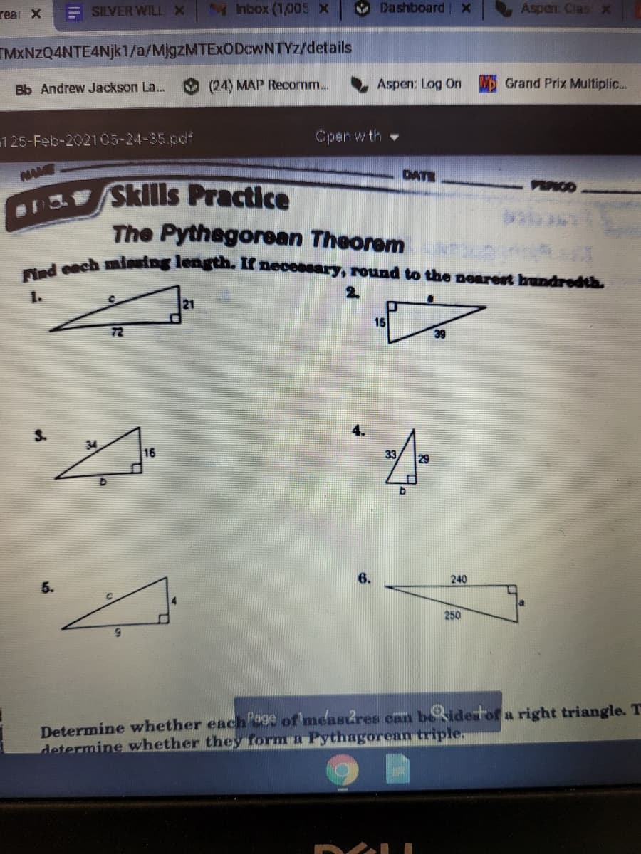 Find each minsing length. If necessary, round to the nearest hundredth.
E SILVER WILL X
M hbox (1,005 x
Dashboard x
Aspen: Clas x
TMxNzQ4NTE4Njk1/a/MjgzMTExODcwNTYz/details
Bb Andrew Jackson La.
(24) MAP Recomm...
Aspen: Log On
Grand Prix Multiplic...
125-Feb-202105-24-35.pdf
Open w th
NAME
DATE
PEPIOD
Sklls Practice
The Pythegorean Theorem
1.
2.
21
15
72
16
33
29
240
250
Determine whether each'age of meastres can beidestof a right triangle. T
determine whether they form a Pythagorean triple,
