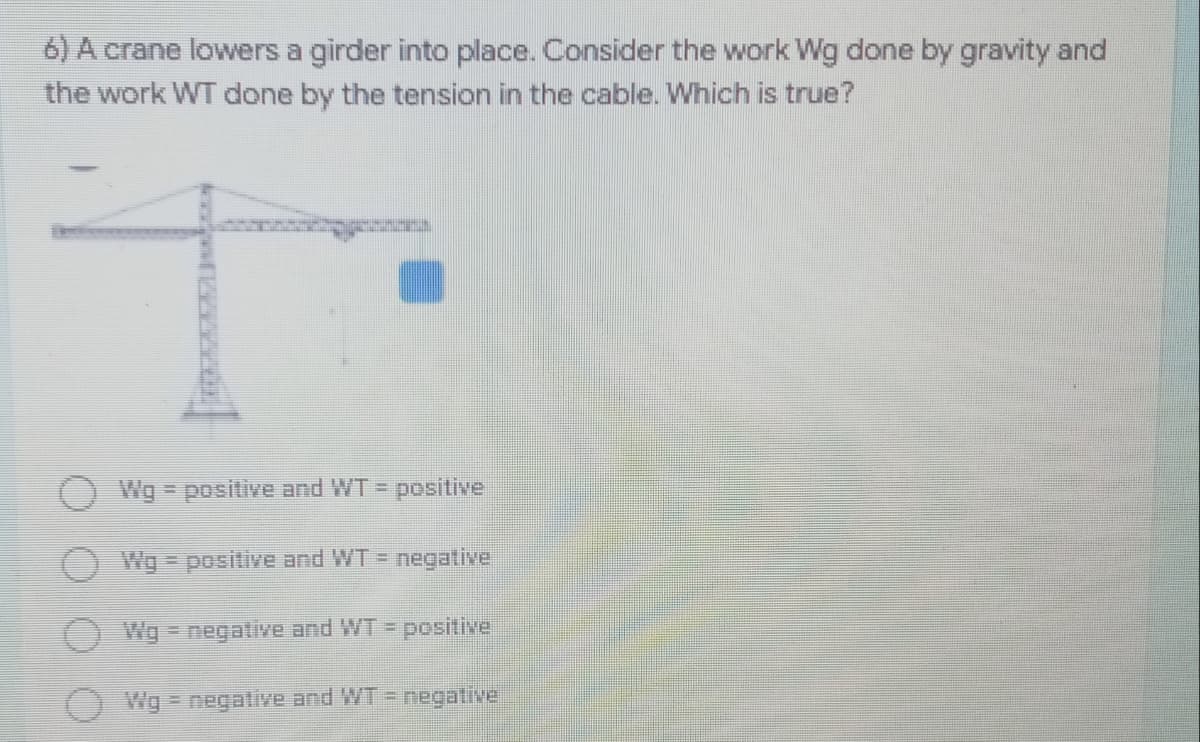 6) A crane lowers a girder into place. Consider the work Wg done by gravity and
the work WT done by the tension in the cable. Which is true?
Wg positive and WT =
positive
Wg positive and WT = negative
Wg =negative and WT =
positive
Wg = negative and WT = negative
