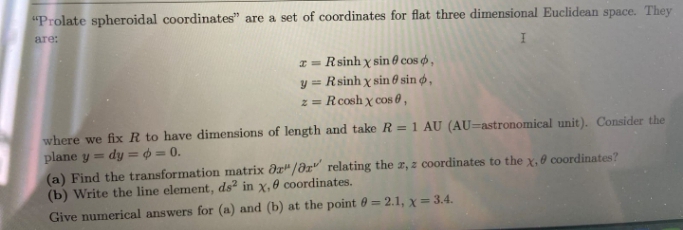 "Prolate spheroidal coordinates" are a set of coordinates for flat three dimensional Euclidean space. They
are:
I = Rsinh x sin 0 cos ,
y = Rsinh x sin 0 sin ø ,
z = Rcosh x cos 0,
where we fix R to have dimensions of length and take R = 1 AU (AU=astronomical unit). Consider the
plane y = dy = ¢ = 0.
(a) Find the transformation matrix dr"/az" relating the a, z coordinates to the x, 0 coordinates?
(b) Write the line element, ds in x,0 coordinates.
Give numerical answers for (a) and (b) at the point 0 = 2.1, x= 3.4.
