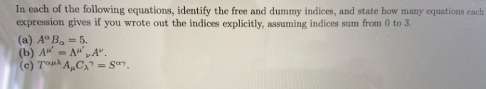 In each of the following equations, identify the free and dummy indices, and state how many equations each
expression gives if you wrote out the indices explicitly, assuming indices sum from 0 to 3.
(a) Aº Ba = 5.
(b) A = A" „A".
(c) T®HÀ A„Cx" = Sªr.
