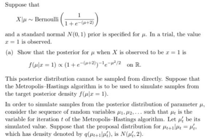 Suppose that
1
X\µ ~ Bernoulli
(1+e-(u+2)
and a standard normal N(0, 1) prior is specified for u. In a trial, the value
x = 1 is observed.
(a) Show that the posterior for u when X is observed to be r = 1 is
f(4x = 1) x (1+e¯(u+2)-le¬w²/2 on R.
This posterior distribution cannot be sampled from directly. Suppose that
the Metropolis-Hastings algorithm is to be used to simulate samples from
the target posterior density f(H|r = 1).
In order to simulate samples from the posterior distribution of parameter u,
consider the sequence of random variables u1, #2, - such that µt is the
variable for iteration t of the Metropolis-Hastings algorithm. Let be its
simulated value. Suppose that the proposal distribution for +1H = He
which has density denoted by q(H+1\44), is N(µ,2).
%3D
