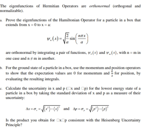 The eigenfunctions of Hermitian Operators are orthonormal (orthogonal and
normalizable).
a. Prove the eigenfunctions of the Hamiltonian Operator for a particle in a box that
extends from x = 0 to x = a:
плх
y.(x) =
are orthonormal by integrating a pair of functions, y,(x) and y.(x), with n = m in
one case and n m in another.
b. For the ground state of a particle in a box, use the momentum and position operators
to show that the expectation values are 0 for momentum and - for position, by
evaluating the resulting integrals.
c. Calculate the uncertainty in x and p (0x and Op) for the lowest energy state of a
particle in a box by taking the standard deviation of x and p as a measure of their
uncertainty:
Ar =0, = (x*)-(x)* and Ap=o,=Kp*)-(p)*
Is the product you obtain for OxOp consistent with the Heisenberg Uncertainty
Principle?
