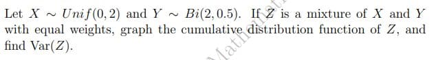 a mixture of X and Y
Mathabution function of Z, and
Let X Unif(0, 2) and Y~ Bi(2, 0.5).
with equal weights, graph the cumulative,
find Var(Z).