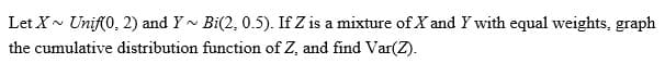 Let X~ Unif(0, 2) and Y~ Bi(2, 0.5). If Z is a mixture of X and Y with equal weights, graph
the cumulative distribution function of Z, and find Var(Z).