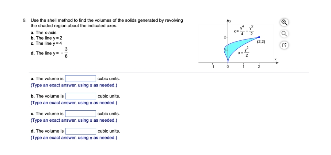 9. Use the shell method to find the volumes of the solids generated by revolving
the shaded region about the indicated axes.
a. The x-axis
b. The line y = 2
c. The line y = 4
d. The line y=-
a. The volume is
cubic units.
(Type an exact answer, using as needed.)
b. The volume is
cubic units.
(Type an exact answer, using as needed.)
c. The volume is
cubic units.
(Type an exact answer, using as needed.)
d. The volume is
cubic units.
(Type an exact answer, using as needed.)
3
8
2-
0
XE
4
X=
1
2
(2,2)
2
X
개