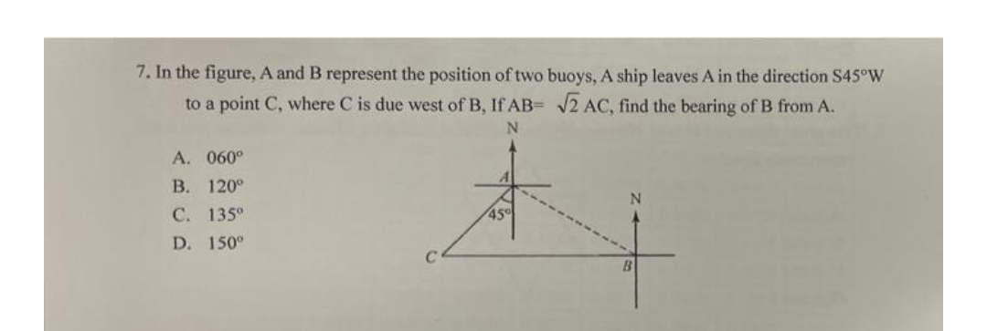 7. In the figure, A and B represent the position of two buoys, A ship leaves A in the direction S45°W
to a point C, where C is due west of B, If AB= √2 AC, find the bearing of B from A.
N
A. 060⁰
B. 120°
C. 135°
D. 150°