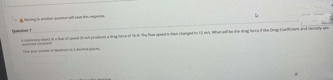 & Moving to another question will save this response.
4
Question 7
A stationary object in a flow of speed 20 m/s produces a drag force of 16 N. The flow speed is then changed to 12 m/s. What will be the drag force if the Drag Coefficient and density are
assumed constant?
Give your answer
Newtons to 2 decimal places..
this response