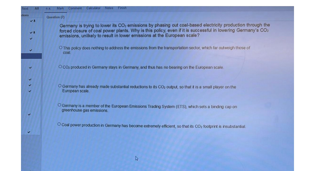 Next All
stions
VI
na. Mark Comment Calculator Notes Finish
Question (7)
Germany is trying to lower its CO₂ emissions by phasing out coal-based electricity production through the
forced closure of coal power plants. Why is this policy, even if it is successful in lowering Germany's CO₂
emissions, unlikely to result in lower emissions at the European scale?
O This policy does nothing to address the emissions from the transportation sector, which far outweigh those of
coal.
O CO₂ produced in Germany stays in Germany, and thus has no bearing on the European scale.
O Germany has already made substantial reductions to its CO₂ output, so that it is a small player on the
European scale.
O Germany is a member of the European Emissions Trading System (ETS), which sets a binding cap on
greenhouse gas emissions.
O Coal power production in Germany has become extremely efficient, so that its CO₂ footprint is insubstantial.
D