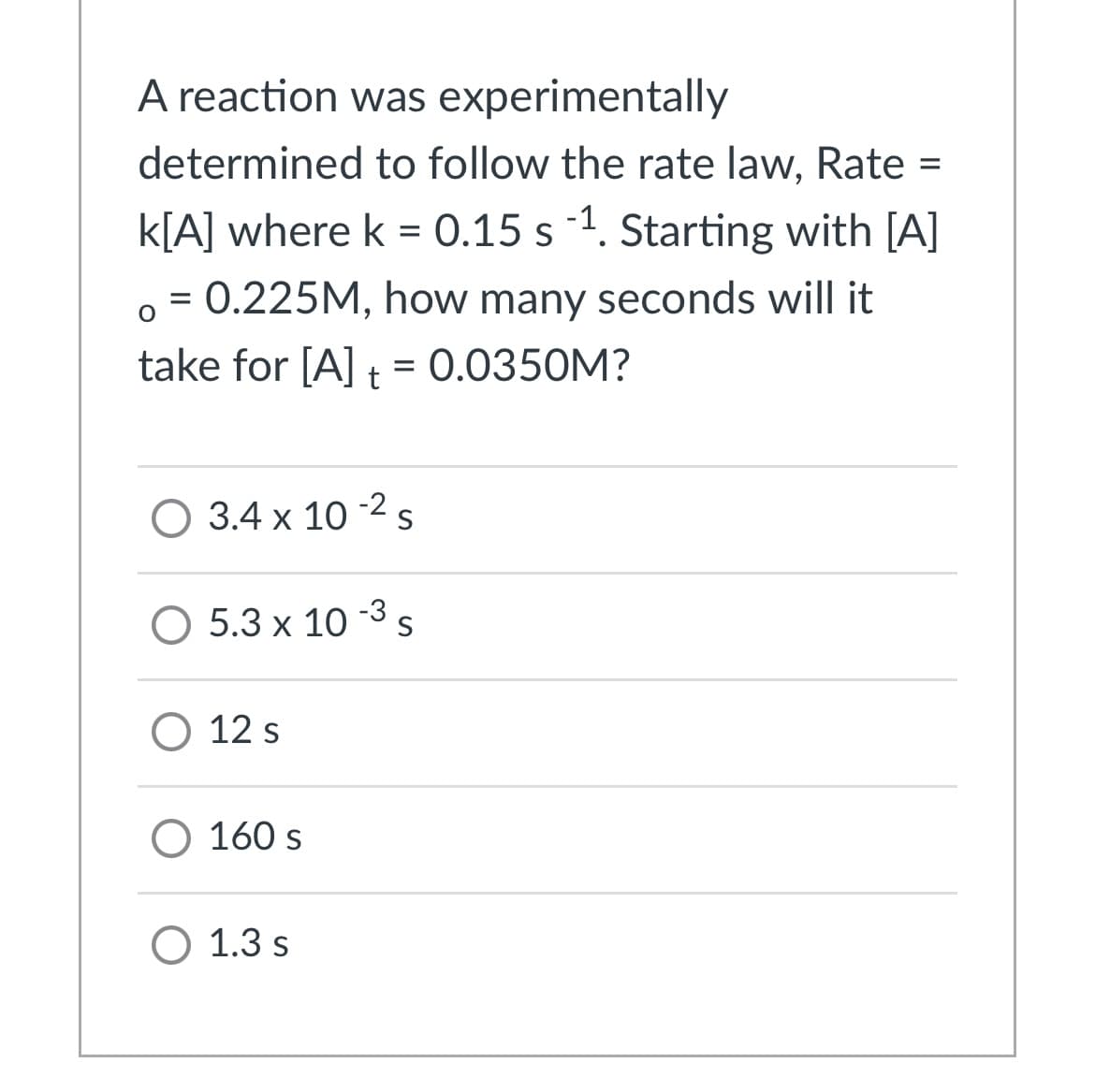 A reaction was experimentally
determined to follow the rate law, Rate =
%3D
k[A] where k = 0.15 s 1. Starting with [A]
= 0.225M, how many seconds will it
take for [A] t = 0.0350M?
O 3.4 x 10 -2s
O 5.3 x 10 -3 s
О 12s
O 160 s
O 1.3 s
