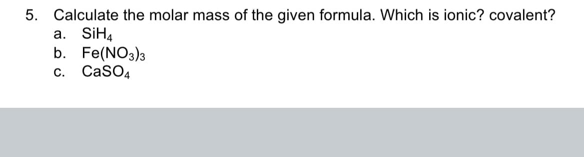 5. Calculate the molar mass of the given formula. Which is ionic? covalent?
a. SiH4
b. Fe(NO3)3
CaSO4
C.
