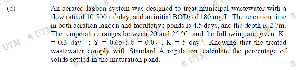 (d)
An aerated lagoon system was designed to treat
reat municipal wastewater with a
flow rate of 10,500 m³/day, and an initial BOD5 of 180 mg/L. The retention time
in both aeration lagoon and facultative ponds is 4.5 days, and the depth
his 2.7m.
The temperature ranges between 20 and 25 °C, and the following are give
given: K₁
= 0.3 day¹; Y =
= 0.07 ; K = 5 day¹. Knowing that the treated
0.65 b
wastewater comply with Standard A regulation, calculate the percentage of
solids settled in the maturation pond.
UTMa
UTM UTM