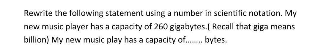 Rewrite the following statement using a number in scientific notation. My
new music player has a capacity of 260 gigabytes. ( Recall that giga means
billion) My new music play has a capacity of......... bytes.