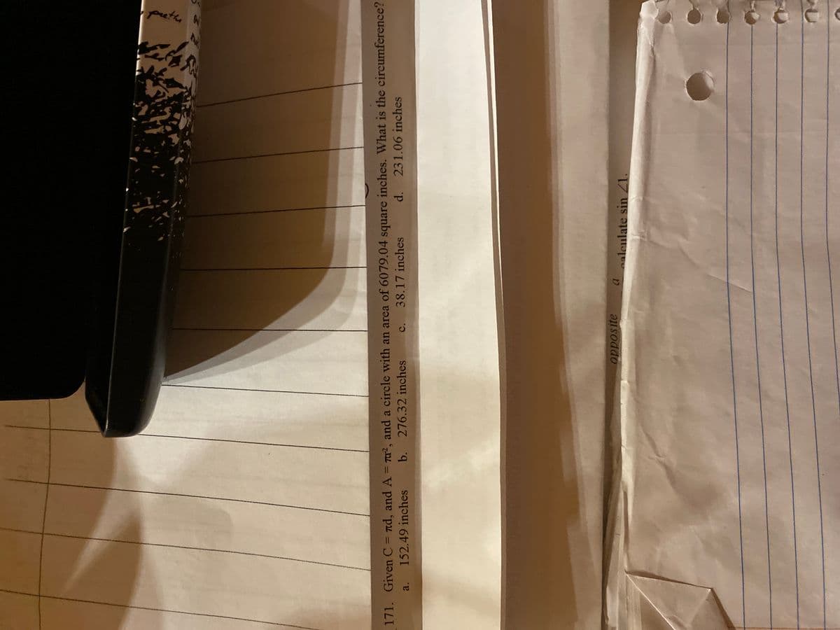 opposite
A
a alculate sin 21.
A
preth
171. Given C = nd, and A = ², and a circle with an area of 6079.04 square inches. What is the circumference?
a. 152.49 inches b. 276.32 inches
d. 231.06 inches
C.
38.17 inches
S
04
