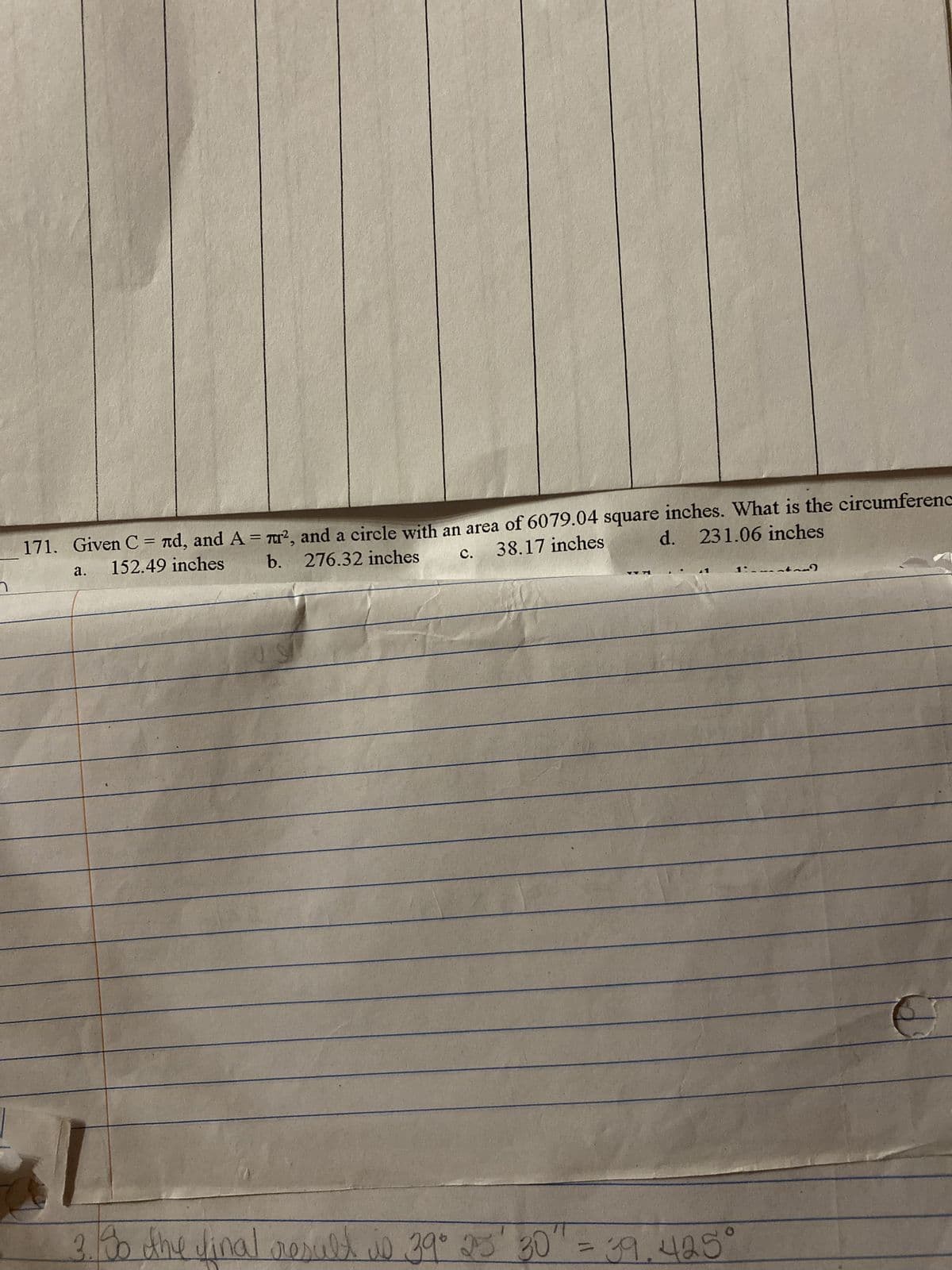 า
હૈ.
38.17 inches
C.
171. Given С = лd, and A = ², and a circle with an area of 6079.04 square inches. What is the circumferenc
152.49 inches b. 276.32 inches
d. 231.06 inches
US
YTA
3. So the final result is 39° 23' 30" = 39.425°
~).
