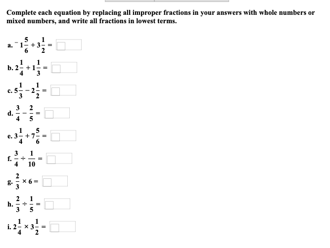 Complete each equation by replacing all improper fractions in your answers with whole numbers or
mixed numbers, and write all fractions in lowest terms.
a.
b. 2.
d.
c. 5/17 - 21/14-
-2
6
3 2
f. - +
4
3
1
e. 3- +7 =
1
+3-=
1
+1-=
3
i. 2
1
h. +
3
10
X 6=
1
5
1
x 3-=
2