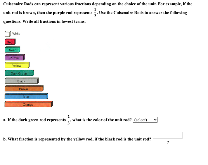 Cuisenaire Rods can represent various fractions depending on the choice of the unit. For example, if the
Use the Cuisenaire Rods to answer the following
unit rod is brown, then the purple rod represents
questions. Write all fractions in lowest terms.
White
Red
Green
Purple
Yellow
Dark Green
Black
Brown
Blue
Orange
a. If the dark green rod represents, what is the color of the unit rod? (select)
b. What fraction is represented by the yellow rod, if the black rod is the unit rod?
7