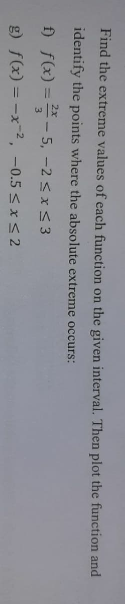 Find the extreme values of each function on the given interval. Then plot the function and
identify the points where the absolute extreme occurs:
2x
f) f(x) ==- 5, -2 < x < 3
%3D
3.
g) f(x) = -x2, -0.5 < x < 2
