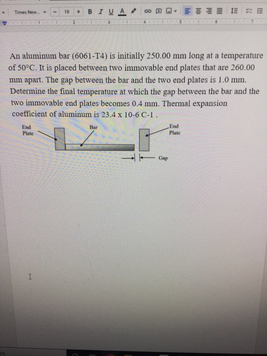 B IU
E E E = 1E
Times New.
18
+.
GD
(1
3
4.
6.
An aluminum bar (6061-T4) is initially 250.00 mm long at a temperature
of 50°C. It is placed between two immovable end plates that are 260.00
mm apart. The gap between the bar and the two end plates is 1.0 mm.
Determine the final temperature at which the gap between the bar and the
two immovable end plates becomes 0.4 mm. Thermal expansion
coefficient of aluminum is 23.4 x 10-6 C-1.
End
Bar
End
Plate
Plate
Gap
ch
