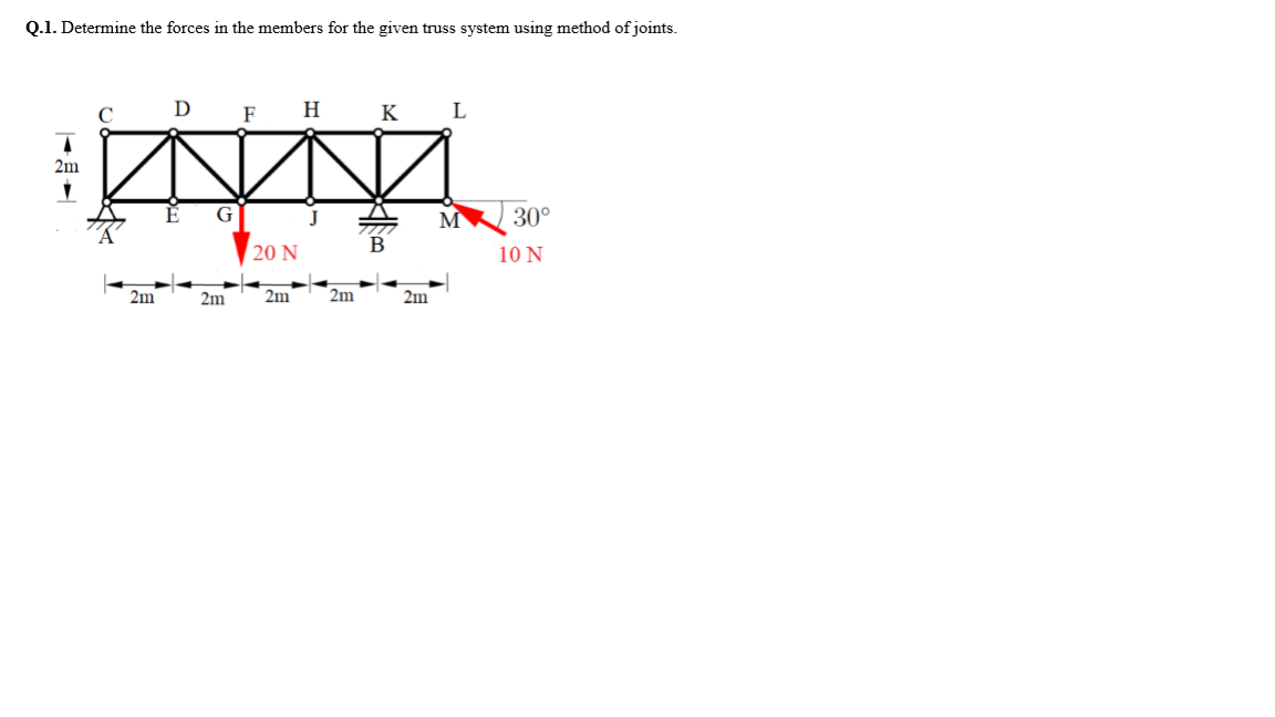 Q.1. Determine the forces in the members for the given truss system using method of joints.
D F
Н
к L
2m
30°
20 N
10 N
2m
2m
2m
2m
2m
