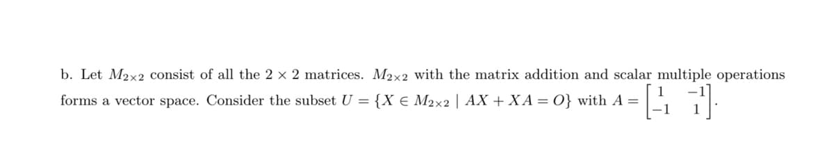 b. Let M2x2 consist of all the 2 x 2 matrices. M2x2 with the matrix addition and scalar multiple operations
forms a vector space. Consider the subset U = {X € M2×2 | AX + XA = O} with A =
[41]