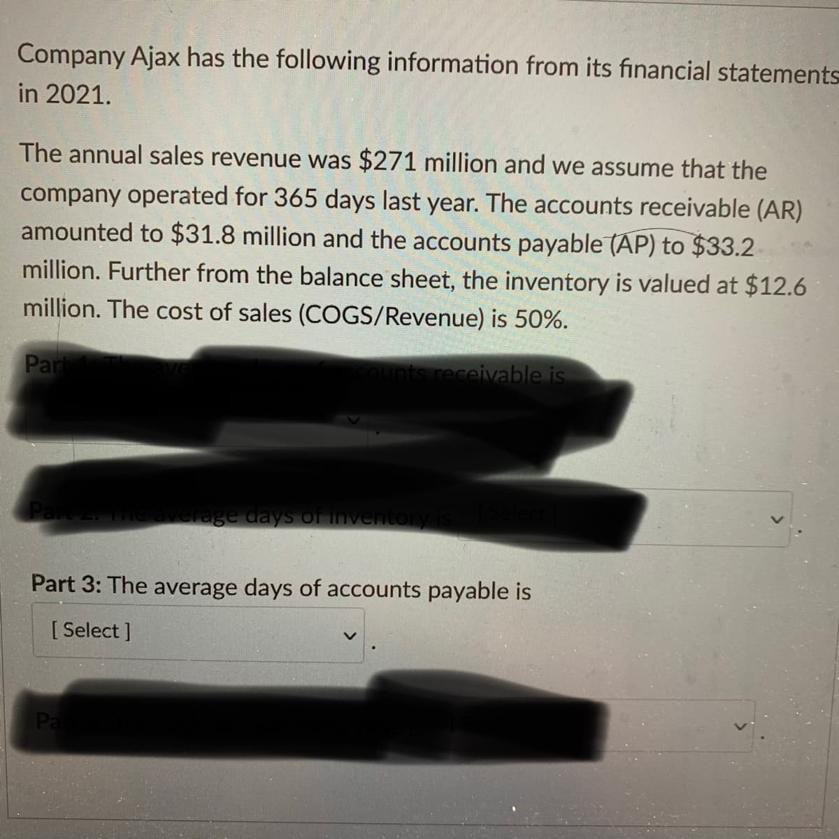 Company Ajax has the following information from its financial statements
in 2021.
The annual sales revenue was $271 million and we assume that the
company operated for 365 days last year. The accounts receivable (AR)
amounted to $31.8 million and the accounts payable (AP) to $33.2
million. Further from the balance sheet, the inventory is valued at $12.6
million. The cost of sales (COGS/Revenue) is 50%.
Part
counts receivable is
Part 2. The average days of inventory is
Par
[Select]
Part 3: The average days of accounts payable is
[Select]