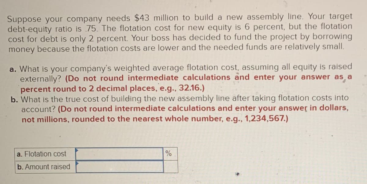 Suppose your company needs $43 million to build a new assembly line. Your target
debt-equity ratio is 75. The flotation cost for new equity is 6 percent, but the flotation
cost for debt is only 2 percent. Your boss has decided to fund the project by borrowing
money because the flotation costs are lower and the needed funds are relatively small.
a. What is your company's weighted average flotation cost, assuming all equity is raised
externally? (Do not round intermediate calculations and enter your answer as a
percent round to 2 decimal places, e.g., 32.16.)
b. What is the true cost of building the new assembly line after taking flotation costs into
account? (Do not round intermediate calculations and enter your answer in dollars,
not millions, rounded to the nearest whole number, e.g., 1,234,567.)
a. Flotation cost
b. Amount raised
%