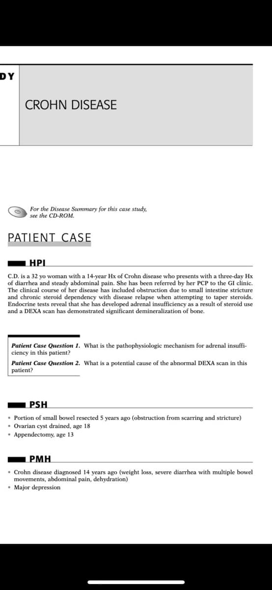 DY
CROHN DISEASE
For the Disease Summary for this case study,
see the CD-ROM.
PATIENT CASE
HPI
C.D. is a 32 yo woman with a 14-year Hx of Crohn disease who presents with a three-day Hx
of diarrhea and steady abdominal pain. She has been referred by her PCP to the GI clinic.
The clinical course of her disease has included obstruction due to small intestine stricture
and chronic steroid dependency with disease relapse when attempting to taper steroids.
Endocrine tests reveal that she has developed adrenal insufficiency as a result of steroid use
and a DEXA scan has demonstrated significant demineralization of bone.
Patient Case Question 1. What is the pathophysiologic mechanism for adrenal insuffi-
ciency in this patient?
Patient Case Question 2. What is a potential cause of the abnormal DEXA scan in this
patient?
PSH
• Portion of small bowel resected 5 years ago (obstruction from scarring and stricture)
• Ovarian cyst drained, age 18
• Appendectomy, age 13
РМН
• Crohn disease diagnosed 14 years ago (weight loss, severe diarrhea with multiple bowel
movements, abdominal pain, dehydration)
• Major depression
