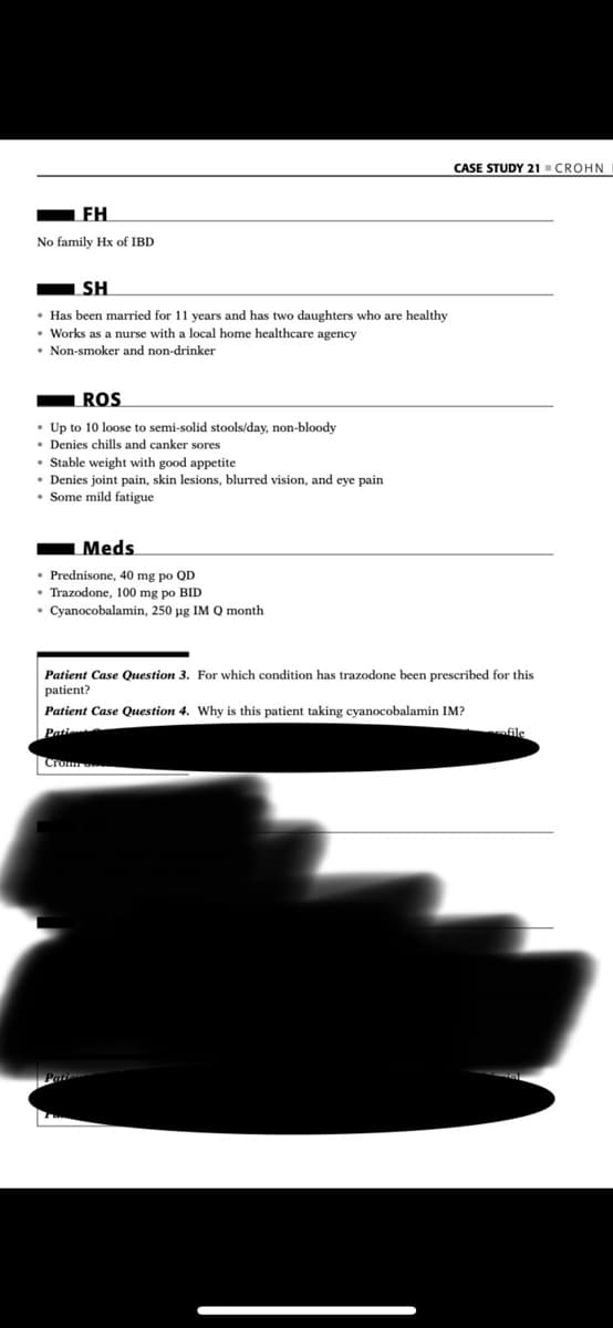 CASE STUDY 21 CROHN
FH
No family Hx of IBD
SH
• Has been married for 11 years and has two daughters who are healthy
• Works as a nurse with a local home healthcare agency
• Non-smoker and non-drinker
ROS
• Up to 10 loose to semi-solid stools/day, non-bloody
• Denies chills and canker sores
• Stable weight with good appetite
• Denies joint pain, skin lesions, blurred vision, and eye pain
• Some mild fatigue
Meds
• Prednisone, 40 mg po QD
• Trazodone, 100 mg po BID
• Cyanocobalamin, 250 ug IM Q month
Patient Case Question 3. For which condition has trazodone been prescribed for this
patient?
Patient Case Question 4. Why is this patient taking cyanocobalamin IM?
Pation
Cro
