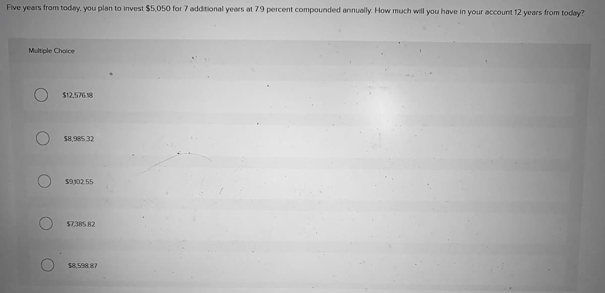 Five years from today, you plan to invest $5,050 for 7 additional years at 7.9 percent compounded annually. How much will you have in your account 12 years from today?
Multiple Choice
$12,576.18
$8,985.32
$9,102.55
$7,385.82
$8,598.87