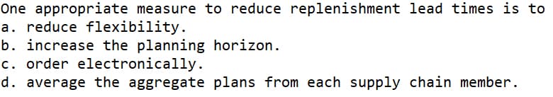 One appropriate measure to reduce replenishment lead times is to
a. reduce flexibility.
b. increase the planning horizon.
c. order electronically.
d. average the aggregate plans from each supply chain member.