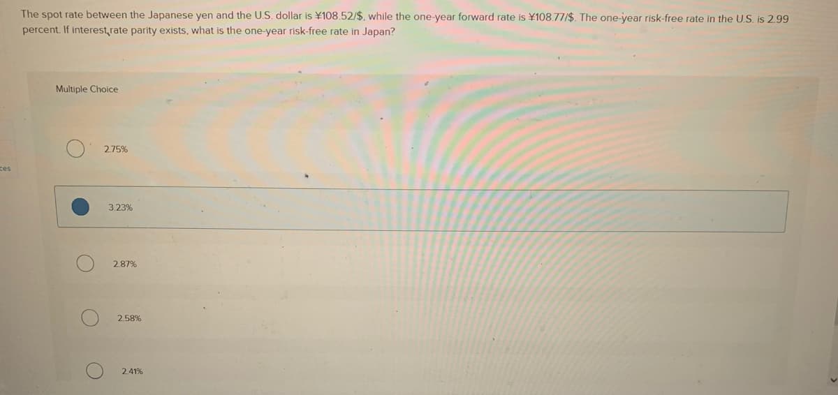 ces
The spot rate between the Japanese yen and the U.S. dollar is ¥108.52/$, while the one-year forward rate is ¥108.77/$. The one-year risk-free rate in the U.S. is 2.99
percent. If interest rate parity exists, what is the one-year risk-free rate in Japan?
Multiple Choice
O
O
2.75%
3.23%
2.87%
2.58%
2.41%