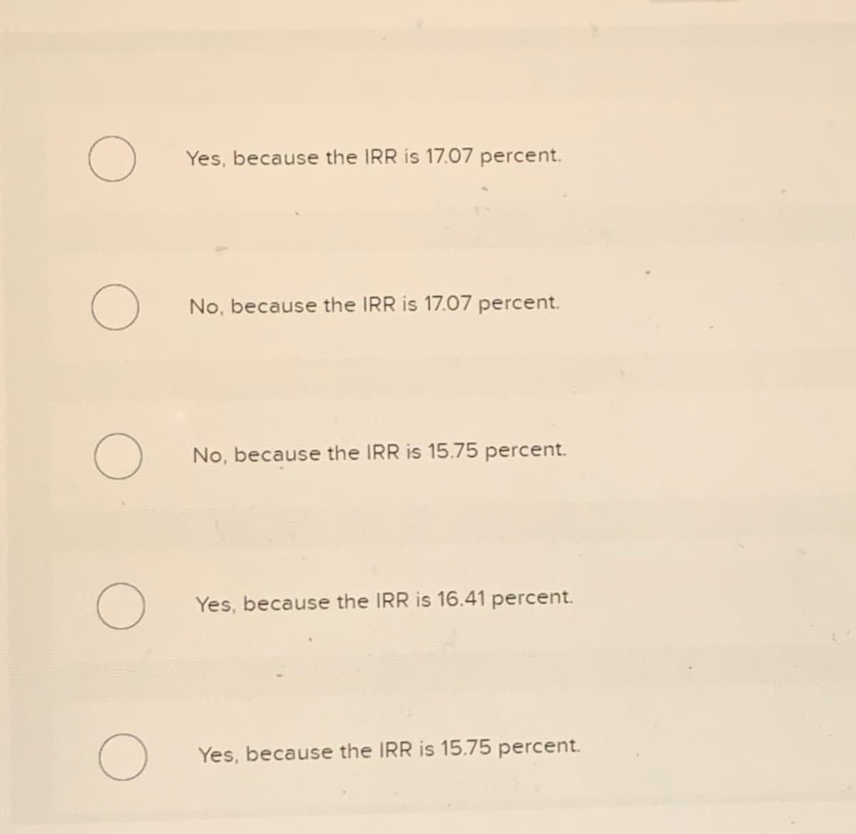 O
O
O
O
O
Yes, because the IRR is 17.07 percent.
No, because the IRR is 17.07 percent.
No, because the IRR is 15.75 percent.
Yes, because the IRR is 16.41 percent.
Yes, because the IRR is 15.75 percent.