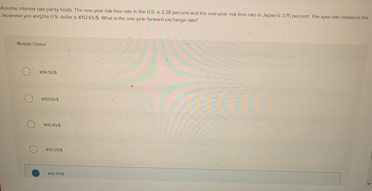 Assume interest rate parity holds. The one-year risk-free rate in the U.S. is 3.38 percent and the one-year risk-free rate in Japan is 3.75 percent. The spot rate between the
Japanese yen and the U.S. dollar is ¥112.65/$. What is the one-year forward exchange rate?
Multiple Choice
¥114.92/$
¥112.65/$
¥115.89/$
¥112.25/$
¥113.05/$