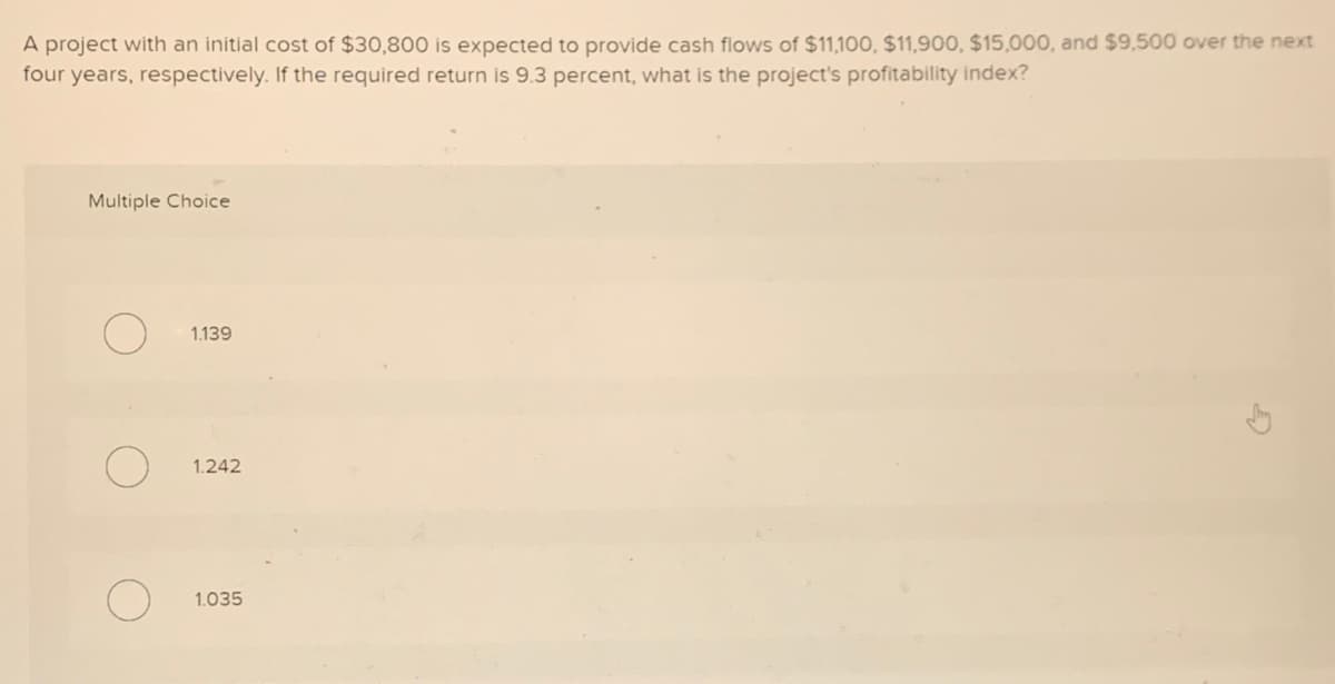 A project with an initial cost of $30,800 is expected to provide cash flows of $11,100, $11,900, $15,000, and $9,500 over the next
four years, respectively. If the required return is 9.3 percent, what is the project's profitability index?
Multiple Choice
1.139
1.242
1.035