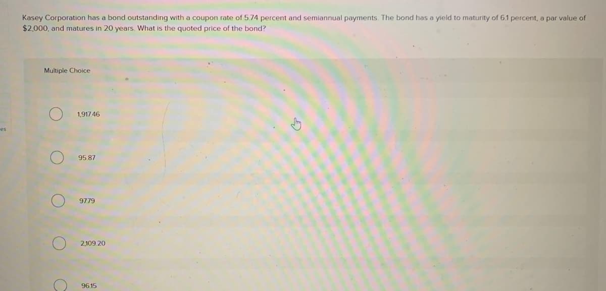 es
Kasey Corporation has a bond outstanding with a coupon rate of 5.74 percent and semiannual payments. The bond has a yield to maturity of 6.1 percent, a par value of
$2,000, and matures in 20 years. What is the quoted price of the bond?
Multiple Choice
O
O
1,917.46
95.87
97.79
2,109.20
96.15