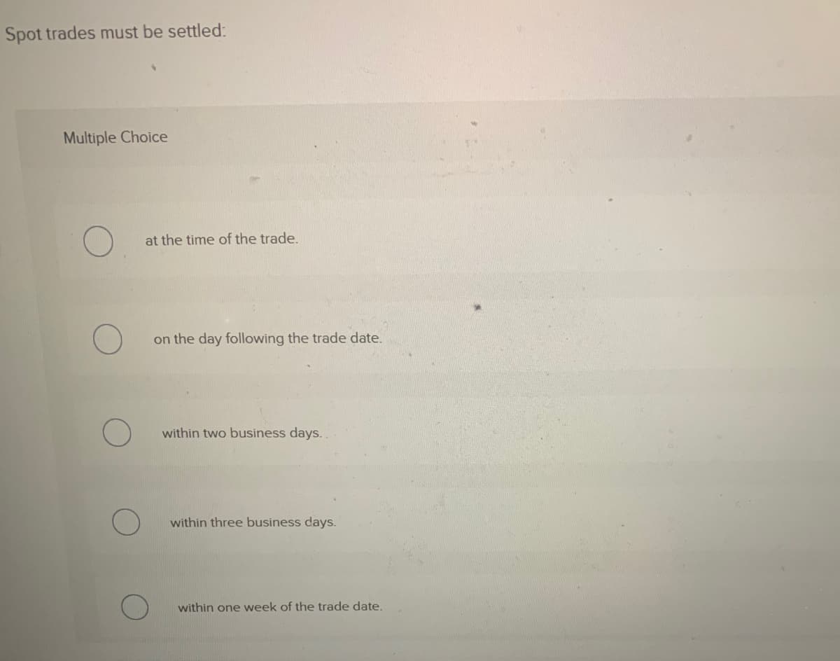 Spot trades must be settled:
Multiple Choice
at the time of the trade.
on the day following the trade date.
within two business days.
within three business days.
within one week of the trade date.