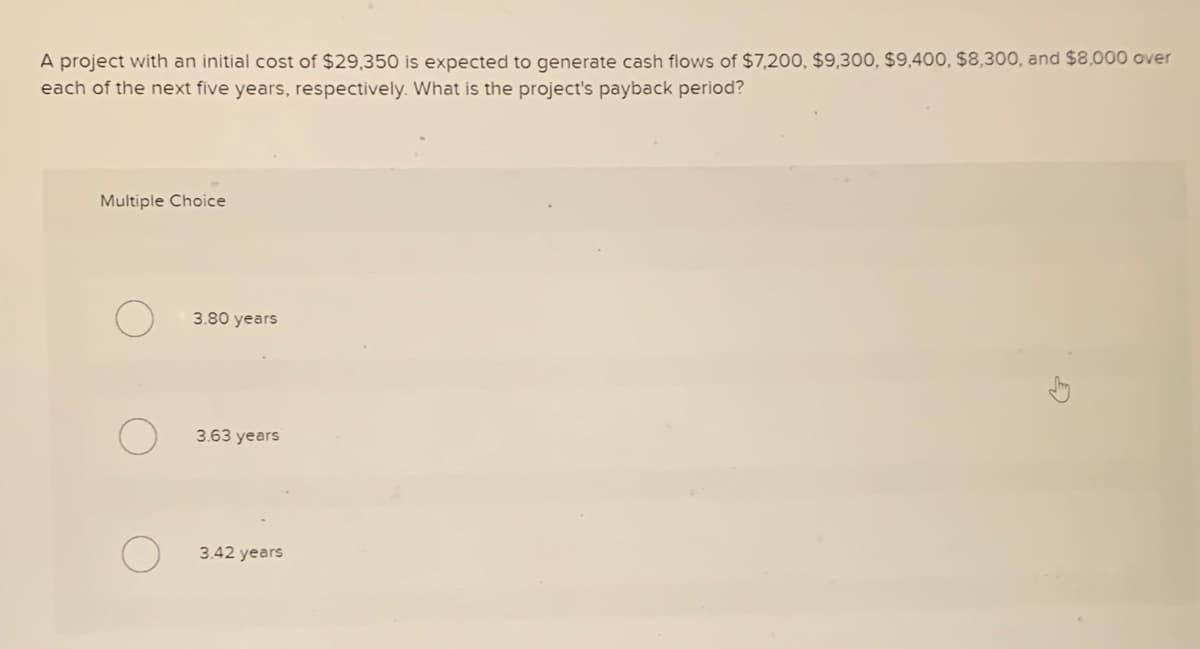 A project with an initial cost of $29,350 is expected to generate cash flows of $7,200, $9,300, $9,400, $8,300, and $8,000 over
each of the next five years, respectively. What is the project's payback period?
Multiple Choice
3.80 years
3.63 years
3.42 years