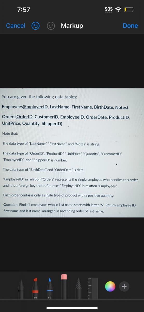 7:57
Cancel
Markup
Note that:
SOS
Done
You are given the following data tables:
Employees(Employeel D, LastName, FirstName, BirthDate, Notes)
Orders(OrderID, CustomerID, EmployeelD, Order Date, ProductID,
UnitPrice, Quantity, ShipperID)
The data type of "LastName", "FirstName", and "Notes" is string.
The data type of "OrderID", "ProductID", "UnitPrice", "Quantity", "CustomerID",
"EmployeelD",and "ShipperID" is number.
The data type of "BirthDate" and "OrderDate" is date.
"EmployeeID" in relation "Orders" represents the single employee who handles this order,
and it is a foreign key that references "EmployeeID" in relation "Employees".
Each order contains only a single type of product with a positive quantity.
Question: Find all employees whose last name starts with letter "S". Return employee ID,
first name and last name, arranged in ascending order of last name.
AAN••
+