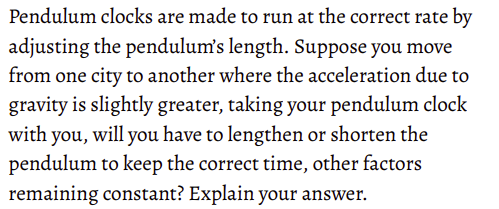 Pendulum clocks are made to run at the correct rate by
adjusting the pendulum's length. Suppose you move
from one city to another where the acceleration due to
gravity is slightly greater, taking your pendulum clock
with you, will you have to lengthen or shorten the
pendulum to keep the correct time, other factors
remaining constant? Explain your answer.
