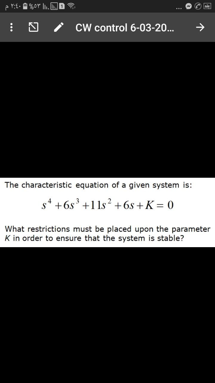 CW control 6-03-20...
The characteristic equation of a given system is:
s4 +6s³ +1 1s²+6s +K = 0
3
S
What restrictions must be placed upon the parameter
K in order to ensure that the system is stable?
...
