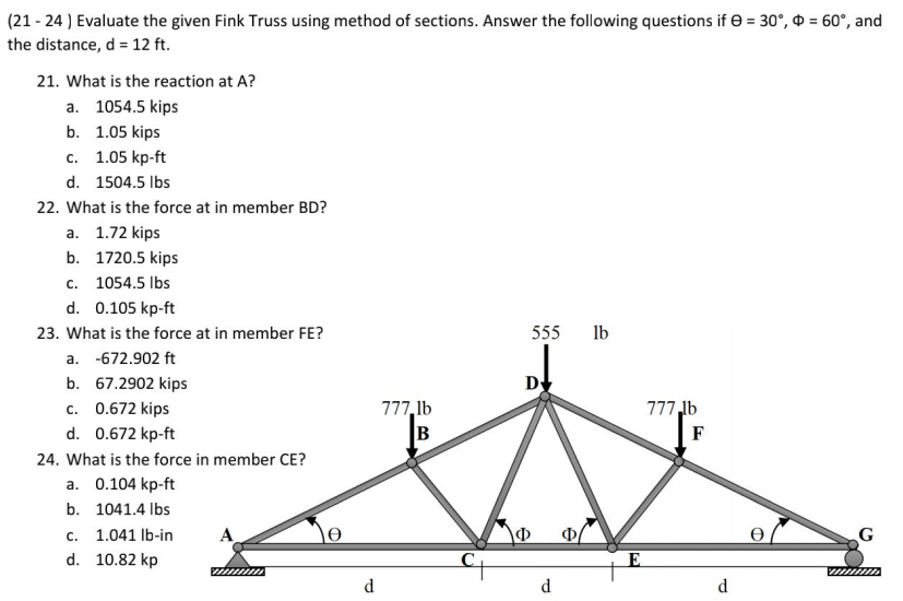 (21 - 24 ) Evaluate the given Fink Truss using method of sections. Answer the following questions if e = 30°, = 60°, and
the distance, d = 12 ft.
21. What is the reaction at A?
a. 1054.5 kips
b. 1.05 kips
с. 1.05 kp-ft
d. 1504.5 Ibs
22. What is the force at in member BD?
а. 1.72 kips
b. 1720.5 kips
c. 1054.5 Ibs
d. 0.105 kp-ft
23. What is the force at in member FE?
555
Ib
a. -672.902 ft
b. 67.2902 kips
D
c. 0.672 kips
777,1b
B
777,lb
d. 0.672 kp-ft
F
24. What is the force in member CE?
a. 0.104 kp-ft
b. 1041.4 Ibs
1.041 lb-in
Ф
G
с.
d. 10.82 kp
E
d
d
d
