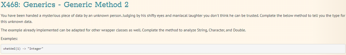 X468: Generics - Generic Method 2
You have been handed a mysterious piece of data by an unknown person. Judging by his shifty eyes and maniacal laughter you don't think he can be trusted. Complete the below method to tell you the type for
this unknown data.
The example already implemented can be adapted for other wrapper classes as well. Complete the method to analyze String, Character, and Double.
Examples:
whatAmI (1) -> "Integer"