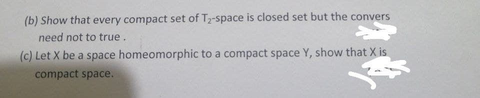 (b) Show that every compact set of T₂-space is closed set but the convers
need not to true.
(c) Let X be a space homeomorphic to a compact space Y, show that X is
compact space.
3