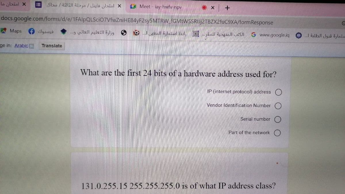 امتحان ما
امتحان فاينل / مرحلة الثالثة / محاكي
=
Meet - iay-hwfv-npv
Ox +
docs.google.com/forms/d/e/1FAIpQLSciO7VfwZniHE84yF2sy5MTRW_fGMtWSSRIUj2TBZX2fuC9XA/formResponse
Maps
S
G www.google.iq
ge in: Arabic
What are the first 24 bits of a hardware address used for?
IP (internet protocol) address
Vendor Identification Number
Serial number
Part of the network
131.0.255.15 255.255.255.0 is of what IP address class?
فيسبوك
Translate
وزارة التعليم العالي و...
الكتب المنهجية للمقر... رابط استمارة المعين ... و
C
ستمارة قبول الطلبة ا... (