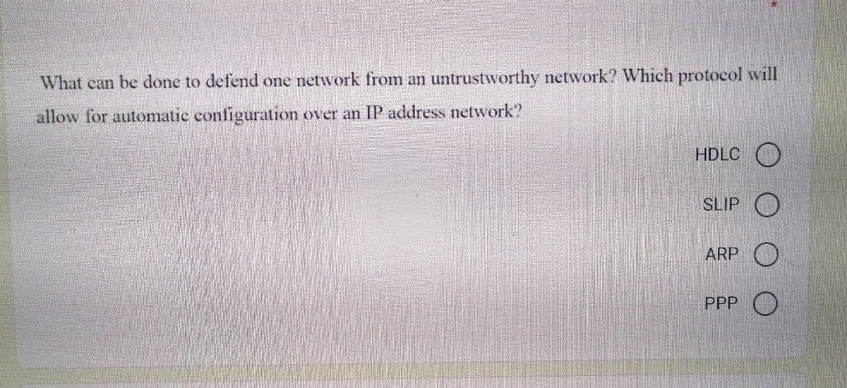 What can be done to defend one network from an untrustworthy network? Which protocol will
allow for automatic configuration over an IP address network?
HDLC O
SLIP O
ARP O
PPP O