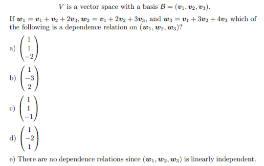 V is a vector space with a basis B = (v1, v2, v3).
%3D
If wi = vị + v2 + 2v3, w2 = v1 + 2v2 + 3v3, and wz = vi +3v2 + 4v3 which of
the following is a dependence relation on (wi, w2, w3)?
%3D
a)
1
b)
3
()
c)
d)
e) There are no dependence relations since (w1, w2, W3) is linearly independent.
