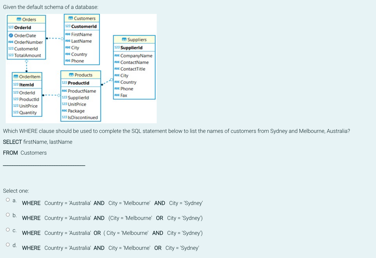 Given the default schema of a database:
EB Orders
123 Orderld
OrderDate
ADC OrderNumber
123 Customerld
123 TotalAmount
123 Itemld
123 Orderld
123 Productld
123 UnitPrice
123 Quantity
Orderltem
Select one:
a.
O C.
EB Customers
123 Customerld
ADC FirstName
ADC LastName
ADC City
noc Country
ADC Phone
O d.
Products
Which WHERE clause should be used to complete the SQL statement below to list the names of customers from Sydney and Melbourne, Australia?
SELECT firstName, lastName
FROM Customers
123 Productld
ADC ProductName
123 Supplierld
123 UnitPrice
ADC Package
123 IsDiscontinued
Suppliers
WHERE Country = 'Australia' AND City = 'Melbourne' AND City = 'Sydney'
O b. WHERE
Country =
= 'Australia' AND (City = 'Melbourne' OR City = 'Sydney')
WHERE
Country = 'Australia' OR (City = 'Melbourne' AND City = 'Sydney')
WHERE Country = 'Australia' AND City = 'Melbourne' OR City = 'Sydney'
123 Supplierld
ADC CompanyName
ADC ContactName
ADC ContactTitle
ADC City
noc Country
ADC Phone
ADC Fax