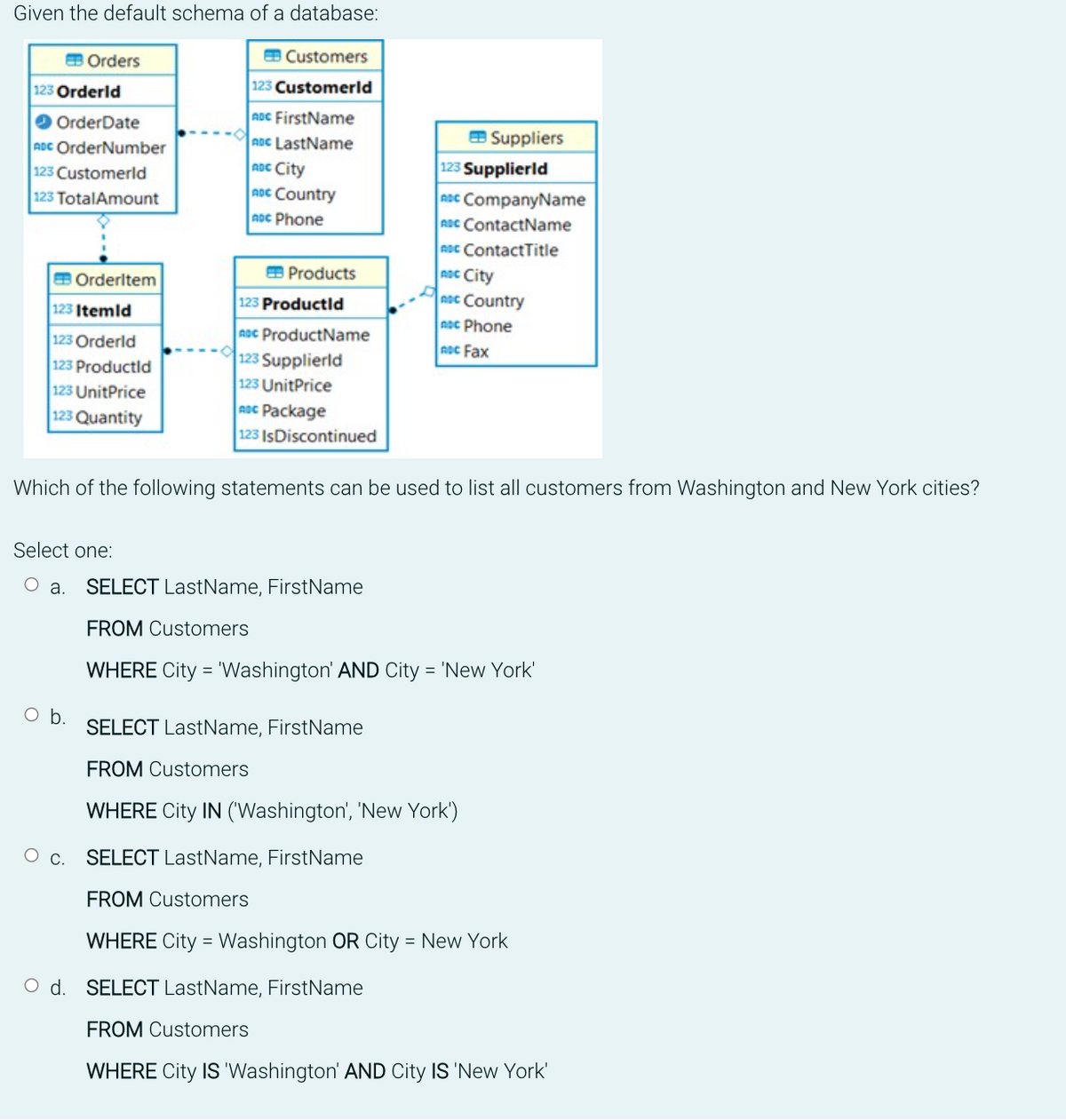 Given the default schema of a database:
123 Orderld
Orders
OrderDate
ADC OrderNumber
123 Customerld
123 TotalAmount
123 Itemid
123 Orderld
123 Productld
Orderitem
123 UnitPrice
123 Quantity
O b.
O C.
EB Customers
123 Customerld
ADC FirstName
ADC LastName
ADC City
noc Country
ADC Phone
Products
123 Productld
ADC ProductName
123 Supplierld
123 UnitPrice
ADC Package
123 IsDiscontinued
Suppliers
Which of the following statements can be used to list all customers from Washington and New York cities?
123 Supplierld
ADC CompanyName
ADC ContactName
ADC ContactTitle
ADC City
noc Country
ADC Phone
ADC Fax
Select one:
O a. SELECT LastName, FirstName
FROM Customers
WHERE City = 'Washington' AND City = 'New York'
SELECT LastName, FirstName
FROM Customers
WHERE City IN ('Washington', 'New York')
SELECT LastName, FirstName
FROM Customers
WHERE City = Washington OR City = New York
O d. SELECT LastName, FirstName
FROM Customers
WHERE City IS 'Washington' AND City IS 'New York'